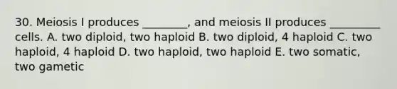 30. Meiosis I produces ________, and meiosis II produces _________ cells. A. two diploid, two haploid B. two diploid, 4 haploid C. two haploid, 4 haploid D. two haploid, two haploid E. two somatic, two gametic