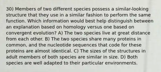 30) Members of two different species possess a similar-looking structure that they use in a similar fashion to perform the same function. Which information would best help distinguish between an explanation based on homology versus one based on convergent evolution? A) The two species live at great distance from each other. B) The two species share many proteins in common, and the nucleotide sequences that code for these proteins are almost identical. C) The sizes of the structures in adult members of both species are similar in size. D) Both species are well adapted to their particular environments.