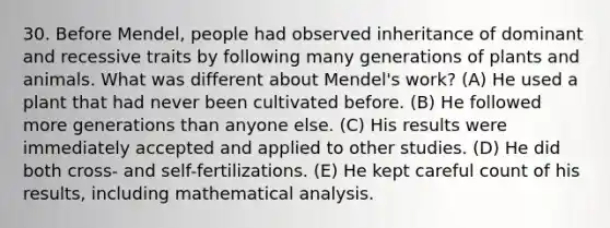 30. Before Mendel, people had observed inheritance of dominant and recessive traits by following many generations of plants and animals. What was different about Mendel's work? (A) He used a plant that had never been cultivated before. (B) He followed more generations than anyone else. (C) His results were immediately accepted and applied to other studies. (D) He did both cross- and self-fertilizations. (E) He kept careful count of his results, including <a href='https://www.questionai.com/knowledge/k0zjQkGXGQ-mathematical-analysis' class='anchor-knowledge'>mathematical analysis</a>.