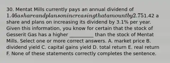 30. Mentat Mills currently pays an annual dividend of 1.46 a share and plans on increasing that amount by 2.75% annually. Gesserit Gas currently pays an annual dividend of1.42 a share and plans on increasing its dividend by 3.1% per year. Given this information, you know for certain that the stock of Gesserit Gas has a higher __________ than the stock of Mentat Mills. Select one or more correct answers. A. market price B. dividend yield C. capital gains yield D. total return E. real return F. None of these statements correctly completes the sentence.