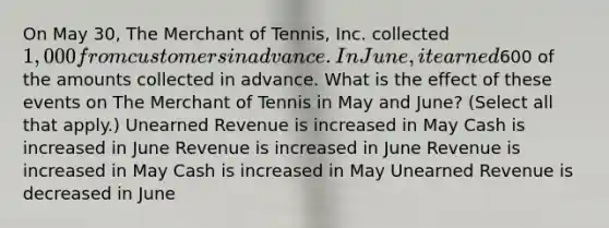 On May 30, The Merchant of Tennis, Inc. collected 1,000 from customers in advance. In June, it earned600 of the amounts collected in advance. What is the effect of these events on The Merchant of Tennis in May and June? (Select all that apply.) Unearned Revenue is increased in May Cash is increased in June Revenue is increased in June Revenue is increased in May Cash is increased in May Unearned Revenue is decreased in June