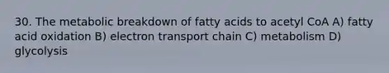 30. The metabolic breakdown of fatty acids to acetyl CoA A) fatty acid oxidation B) electron transport chain C) metabolism D) glycolysis