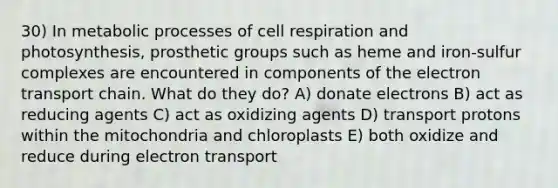 30) In metabolic processes of cell respiration and photosynthesis, prosthetic groups such as heme and iron-sulfur complexes are encountered in components of the electron transport chain. What do they do? A) donate electrons B) act as reducing agents C) act as oxidizing agents D) transport protons within the mitochondria and chloroplasts E) both oxidize and reduce during electron transport