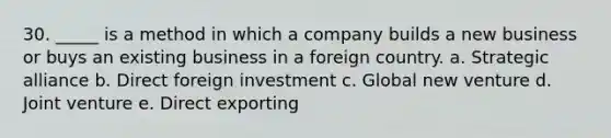 30. _____ is a method in which a company builds a new business or buys an existing business in a foreign country. a. Strategic alliance b. Direct foreign investment c. Global new venture d. Joint venture e. Direct exporting