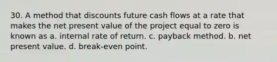 30. A method that discounts future cash flows at a rate that makes the net present value of the project equal to zero is known as a. internal rate of return. c. payback method. b. net present value. d. break-even point.