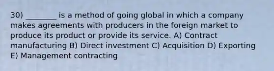 30) ________ is a method of going global in which a company makes agreements with producers in the foreign market to produce its product or provide its service. A) Contract manufacturing B) Direct investment C) Acquisition D) Exporting E) Management contracting