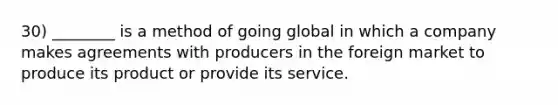 30) ________ is a method of going global in which a company makes agreements with producers in the foreign market to produce its product or provide its service.