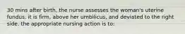 30 mins after birth, the nurse assesses the woman's uterine fundus. it is firm, above her umbilicus, and deviated to the right side. the appropriate nursing action is to: