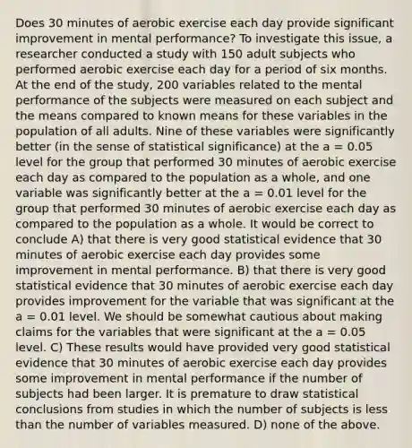 Does 30 minutes of aerobic exercise each day provide significant improvement in mental performance? To investigate this issue, a researcher conducted a study with 150 adult subjects who performed aerobic exercise each day for a period of six months. At the end of the study, 200 variables related to the mental performance of the subjects were measured on each subject and the means compared to known means for these variables in the population of all adults. Nine of these variables were significantly better (in the sense of statistical significance) at the a = 0.05 level for the group that performed 30 minutes of aerobic exercise each day as compared to the population as a whole, and one variable was significantly better at the a = 0.01 level for the group that performed 30 minutes of aerobic exercise each day as compared to the population as a whole. It would be correct to conclude A) that there is very good statistical evidence that 30 minutes of aerobic exercise each day provides some improvement in mental performance. B) that there is very good statistical evidence that 30 minutes of aerobic exercise each day provides improvement for the variable that was significant at the a = 0.01 level. We should be somewhat cautious about making claims for the variables that were significant at the a = 0.05 level. C) These results would have provided very good statistical evidence that 30 minutes of aerobic exercise each day provides some improvement in mental performance if the number of subjects had been larger. It is premature to draw statistical conclusions from studies in which the number of subjects is less than the number of variables measured. D) none of the above.