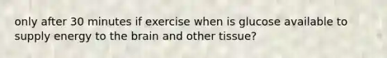 only after 30 minutes if exercise when is glucose available to supply energy to the brain and other tissue?