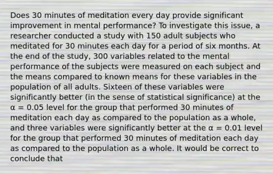 Does 30 minutes of meditation every day provide significant improvement in mental performance? To investigate this issue, a researcher conducted a study with 150 adult subjects who meditated for 30 minutes each day for a period of six months. At the end of the study, 300 variables related to the mental performance of the subjects were measured on each subject and the means compared to known means for these variables in the population of all adults. Sixteen of these variables were significantly better (in the sense of statistical significance) at the α = 0.05 level for the group that performed 30 minutes of meditation each day as compared to the population as a whole, and three variables were significantly better at the α = 0.01 level for the group that performed 30 minutes of meditation each day as compared to the population as a whole. It would be correct to conclude that