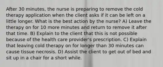 After 30 minutes, the nurse is preparing to remove the cold therapy application when the client asks if it can be left on a little longer. What is the best action by the nurse? A) Leave the therapy on for 10 more minutes and return to remove it after that time. B) Explain to the client that this is not possible because of the health care provider's prescription. C) Explain that leaving cold therapy on for longer than 30 minutes can cause tissue necrosis. D) Assist the client to get out of bed and sit up in a chair for a short while.