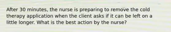 After 30 minutes, the nurse is preparing to remove the cold therapy application when the client asks if it can be left on a little longer. What is the best action by the nurse?