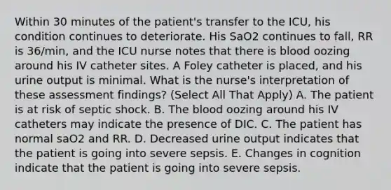 Within 30 minutes of the patient's transfer to the ICU, his condition continues to deteriorate. His SaO2 continues to fall, RR is 36/min, and the ICU nurse notes that there is blood oozing around his IV catheter sites. A Foley catheter is placed, and his urine output is minimal. What is the nurse's interpretation of these assessment findings? (Select All That Apply) A. The patient is at risk of septic shock. B. The blood oozing around his IV catheters may indicate the presence of DIC. C. The patient has normal saO2 and RR. D. Decreased urine output indicates that the patient is going into severe sepsis. E. Changes in cognition indicate that the patient is going into severe sepsis.