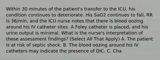 Within 30 minutes of the patient's transfer to the ICU, his condition continues to deteriorate. His SaO2 continues to fall, RR is 36/min, and the ICU nurse notes that there is blood oozing around his IV catheter sites. A Foley catheter is placed, and his urine output is minimal. What is the nurse's interpretation of these assessment findings? (Select All That Apply) A. The patient is at risk of septic shock. B. The blood oozing around his IV catheters may indicate the presence of DIC. C. Cha