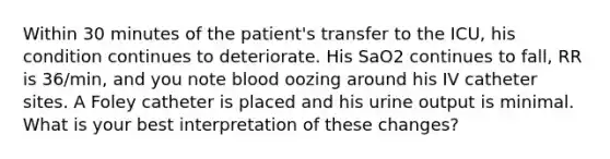 Within 30 minutes of the patient's transfer to the ICU, his condition continues to deteriorate. His SaO2 continues to fall, RR is 36/min, and you note blood oozing around his IV catheter sites. A Foley catheter is placed and his urine output is minimal. What is your best interpretation of these changes?