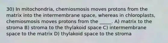 30) In mitochondria, chemiosmosis moves protons from the matrix into the intermembrane space, whereas in chloroplasts, chemiosmosis moves protons from the _____. A) matrix to the stroma B) stroma to the thylakoid space C) intermembrane space to the matrix D) thylakoid space to the stroma