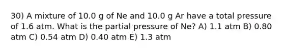 30) A mixture of 10.0 g of Ne and 10.0 g Ar have a total pressure of 1.6 atm. What is the partial pressure of Ne? A) 1.1 atm B) 0.80 atm C) 0.54 atm D) 0.40 atm E) 1.3 atm