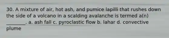 30. A mixture of air, hot ash, and pumice lapilli that rushes down the side of a volcano in a scalding avalanche is termed a(n) ________. a. ash fall c. pyroclastic flow b. lahar d. convective plume