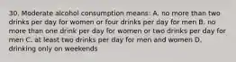 30. Moderate alcohol consumption means: A. no more than two drinks per day for women or four drinks per day for men B. no more than one drink per day for women or two drinks per day for men C. at least two drinks per day for men and women D. drinking only on weekends