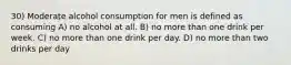 30) Moderate alcohol consumption for men is defined as consuming A) no alcohol at all. B) no more than one drink per week. C) no more than one drink per day. D) no more than two drinks per day