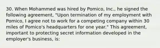 30. When Mohammed was hired by Pomico, Inc., he signed the following agreement, "Upon termination of my employment with Pomico, I agree not to work for a competing company within 30 miles of Pomico's headquarters for one year." This agreement, important to protecting secret information developed in the employer's business, is: