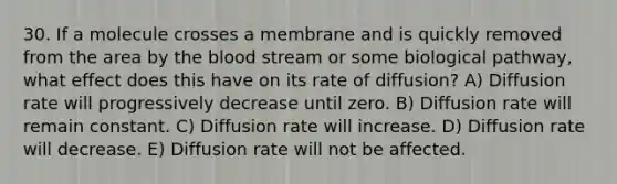 30. If a molecule crosses a membrane and is quickly removed from the area by the blood stream or some biological pathway, what effect does this have on its rate of diffusion? A) Diffusion rate will progressively decrease until zero. B) Diffusion rate will remain constant. C) Diffusion rate will increase. D) Diffusion rate will decrease. E) Diffusion rate will not be affected.