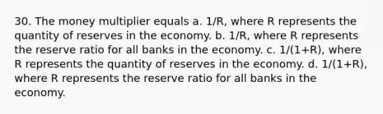 30. The money multiplier equals a. 1/R, where R represents the quantity of reserves in the economy. b. 1/R, where R represents the reserve ratio for all banks in the economy. c. 1/(1+R), where R represents the quantity of reserves in the economy. d. 1/(1+R), where R represents the reserve ratio for all banks in the economy.