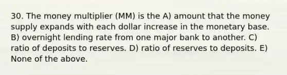 30. The money multiplier (MM) is the A) amount that the money supply expands with each dollar increase in the monetary base. B) overnight lending rate from one major bank to another. C) ratio of deposits to reserves. D) ratio of reserves to deposits. E) None of the above.