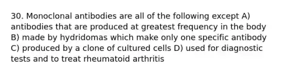 30. Monoclonal antibodies are all of the following except A) antibodies that are produced at greatest frequency in the body B) made by hydridomas which make only one specific antibody C) produced by a clone of cultured cells D) used for diagnostic tests and to treat rheumatoid arthritis