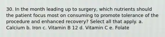 30. In the month leading up to surgery, which nutrients should the patient focus most on consuming to promote tolerance of the procedure and enhanced recovery? Select all that apply. a. Calcium b. Iron c. Vitamin B 12 d. Vitamin C e. Folate