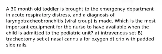 A 30 month old toddler is brought to the emergency department in acute respiratory distress, and a diagnosis of laryngotracheobronchitis (viral croup) is made. Which is the most important equipment for the nurse to have available when the child is admitted to the pediatric unit? a) intravenous set B) tracheotomy set c) nasal cannula for oxygen d) crib with padded side rails