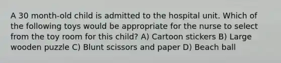 A 30 month-old child is admitted to the hospital unit. Which of the following toys would be appropriate for the nurse to select from the toy room for this child? A) Cartoon stickers B) Large wooden puzzle C) Blunt scissors and paper D) Beach ball