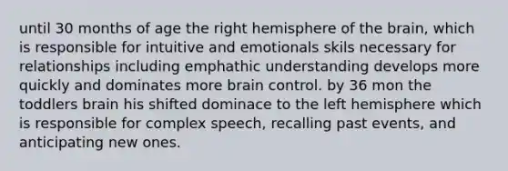 until 30 months of age the right hemisphere of the brain, which is responsible for intuitive and emotionals skils necessary for relationships including emphathic understanding develops more quickly and dominates more brain control. by 36 mon the toddlers brain his shifted dominace to the left hemisphere which is responsible for complex speech, recalling past events, and anticipating new ones.