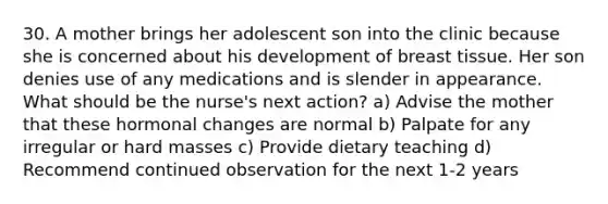 30. A mother brings her adolescent son into the clinic because she is concerned about his development of breast tissue. Her son denies use of any medications and is slender in appearance. What should be the nurse's next action? a) Advise the mother that these hormonal changes are normal b) Palpate for any irregular or hard masses c) Provide dietary teaching d) Recommend continued observation for the next 1-2 years