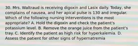 30. Mrs. Waltraud is receiving digoxin and Lasix daily. Today, she complains of nausea, and her apical pulse is 130 and irregular. Which of the following nursing interventions is the most appropriate? A. Hold the digoxin and check the patient's potassium level. B. Remove the orange juice from the patient's tray. C. Identify the patient as high risk for hyperkalemia. D. Assess the patient for other signs of hypernatremia