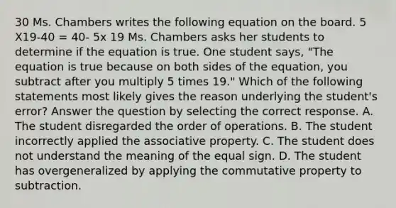 30 Ms. Chambers writes the following equation on the board. 5 X19-40 = 40- 5x 19 Ms. Chambers asks her students to determine if the equation is true. One student says, "The equation is true because on both sides of the equation, you subtract after you multiply 5 times 19." Which of the following statements most likely gives the reason underlying the student's error? Answer the question by selecting the correct response. A. The student disregarded the order of operations. B. The student incorrectly applied the associative property. C. The student does not understand the meaning of the equal sign. D. The student has overgeneralized by applying the commutative property to subtraction.