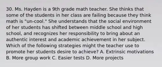 30. Ms. Hayden is a 9th grade math teacher. She thinks that some of the students in her class are failing because they think math is "un-cool." She understands that the social environment of her students has shifted between middle school and high school, and recognizes her responsibility to bring about an authentic interest and academic achievement in her subject. Which of the following strategies might the teacher use to promote her students desire to achieve? A. Extrinsic motivations B. More group work C. Easier tests D. More projects