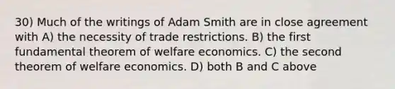 30) Much of the writings of Adam Smith are in close agreement with A) the necessity of trade restrictions. B) the first fundamental theorem of welfare economics. C) the second theorem of welfare economics. D) both B and C above