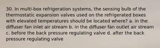 30. In multi-box refrigeration systems, the sensing bulb of the thermostatic expansion valves used on the refrigerated boxes with elevated temperatures should be located where? a. in the diffuser fan inlet air stream b. in the diffuser fan outlet air stream c. before the back pressure regulating valve d. after the back pressure regulating valve