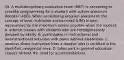 30. A multidisciplinary evaluation team (MET) is convening to consider programming for a student with autism spectrum disorder (ASD). When considering program placement, the concept of least restrictive environment (LRE) is best represented by the maximum extent possible when the student: A. attends classes with students who are homogeneously grouped by ability. B. participates in instructional and noninstructional activities with peers without disabilities. C. receives direct instruction from a teacher who is certified in the identified categorical area. D. takes part in general education classes without the need for accommodations.