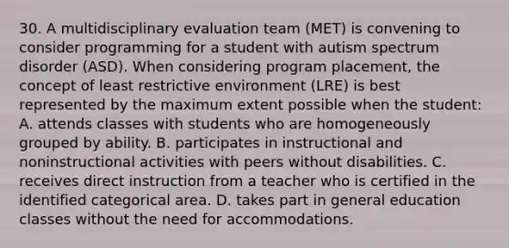 30. A multidisciplinary evaluation team (MET) is convening to conside<a href='https://www.questionai.com/knowledge/kUCcGu9fif-r-programming' class='anchor-knowledge'>r programming</a> for a student with <a href='https://www.questionai.com/knowledge/k13KwrQptC-autism-spectrum-disorder' class='anchor-knowledge'>autism spectrum disorder</a> (ASD). When considering program placement, the concept of least restrictive environment (LRE) is best represented by the maximum extent possible when the student: A. attends classes with students who are homogeneously grouped by ability. B. participates in instructional and noninstructional activities with peers without disabilities. C. receives direct instruction from a teacher who is certified in the identified categorical area. D. takes part in general education classes without the need for accommodations.