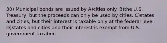 30) Municipal bonds are issued by A)cities only. B)the U.S. Treasury, but the proceeds can only be used by cities. C)states and cities, but their interest is taxable only at the federal level. D)states and cities and their interest is exempt from U.S. government taxation.