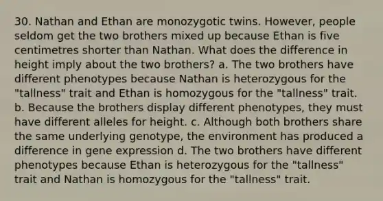 30. Nathan and Ethan are monozygotic twins. However, people seldom get the two brothers mixed up because Ethan is five centimetres shorter than Nathan. What does the difference in height imply about the two brothers? a. The two brothers have different phenotypes because Nathan is heterozygous for the "tallness" trait and Ethan is homozygous for the "tallness" trait. b. Because the brothers display different phenotypes, they must have different alleles for height. c. Although both brothers share the same underlying genotype, the environment has produced a difference in gene expression d. The two brothers have different phenotypes because Ethan is heterozygous for the "tallness" trait and Nathan is homozygous for the "tallness" trait.