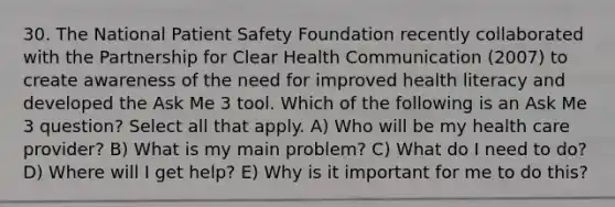 30. The National Patient Safety Foundation recently collaborated with the Partnership for Clear Health Communication (2007) to create awareness of the need for improved health literacy and developed the Ask Me 3 tool. Which of the following is an Ask Me 3 question? Select all that apply. A) Who will be my health care provider? B) What is my main problem? C) What do I need to do? D) Where will I get help? E) Why is it important for me to do this?