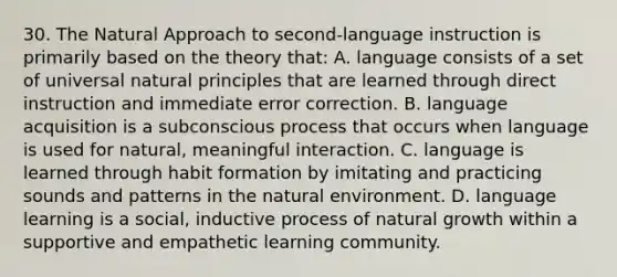 30. The Natural Approach to second-language instruction is primarily based on the theory that: A. language consists of a set of universal natural principles that are learned through direct instruction and immediate error correction. B. language acquisition is a subconscious process that occurs when language is used for natural, meaningful interaction. C. language is learned through habit formation by imitating and practicing sounds and patterns in the natural environment. D. language learning is a social, inductive process of natural growth within a supportive and empathetic learning community.