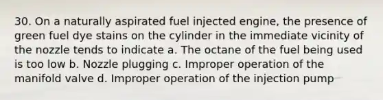 30. On a naturally aspirated fuel injected engine, the presence of green fuel dye stains on the cylinder in the immediate vicinity of the nozzle tends to indicate a. The octane of the fuel being used is too low b. Nozzle plugging c. Improper operation of the manifold valve d. Improper operation of the injection pump