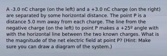 A -3.0 nC charge (on the left) and a +3.0 nC charge (on the right) are separated by some horizontal distance. The point P is a distance 5.0 mm away from each charge. The line from the negative charge (on the left) to point P makes a +25º angle with with the horizontal line between the two known charges. What is the magnitude of the net electric field at point P? (Hint: Make sure you can draw a diagram of the system.)