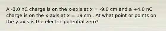 A -3.0 nC charge is on the x-axis at x = -9.0 cm and a +4.0 nC charge is on the x-axis at x = 19 cm . At what point or points on the y-axis is the electric potential zero?