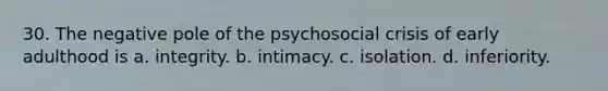 30. The negative pole of the psychosocial crisis of early adulthood is a. integrity. b. intimacy. c. isolation. d. inferiority.